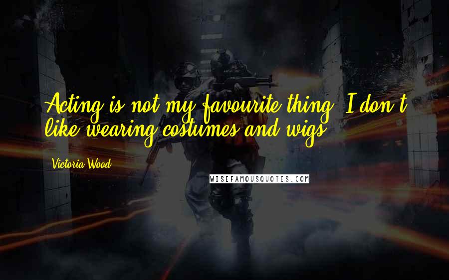Victoria Wood Quotes: Acting is not my favourite thing. I don't like wearing costumes and wigs.
