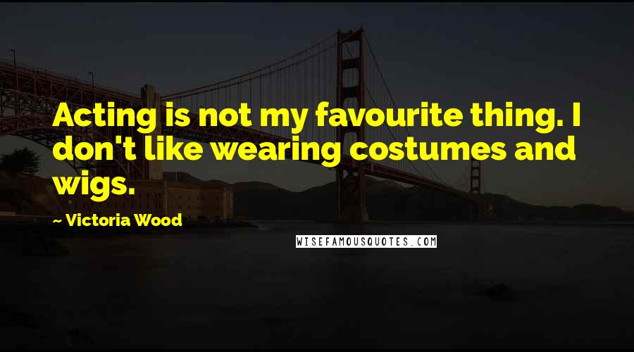 Victoria Wood Quotes: Acting is not my favourite thing. I don't like wearing costumes and wigs.