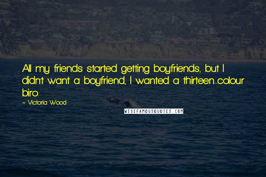 Victoria Wood Quotes: All my friends started getting boyfriends, but I didn't want a boyfriend, I wanted a thirteen-colour biro.
