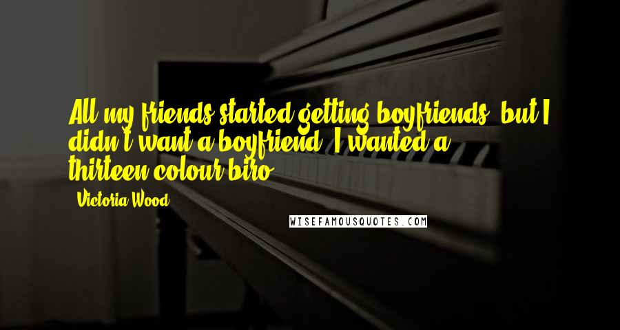 Victoria Wood Quotes: All my friends started getting boyfriends, but I didn't want a boyfriend, I wanted a thirteen-colour biro.