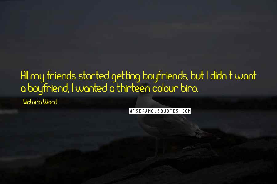 Victoria Wood Quotes: All my friends started getting boyfriends, but I didn't want a boyfriend, I wanted a thirteen-colour biro.