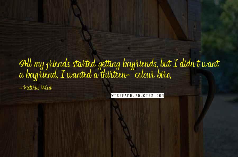 Victoria Wood Quotes: All my friends started getting boyfriends, but I didn't want a boyfriend, I wanted a thirteen-colour biro.