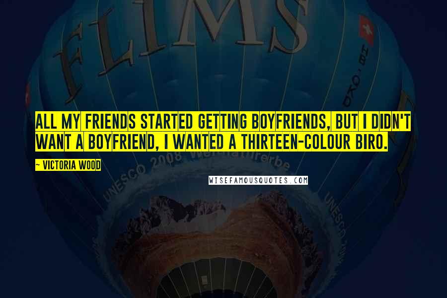 Victoria Wood Quotes: All my friends started getting boyfriends, but I didn't want a boyfriend, I wanted a thirteen-colour biro.