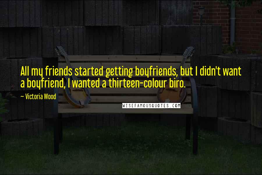 Victoria Wood Quotes: All my friends started getting boyfriends, but I didn't want a boyfriend, I wanted a thirteen-colour biro.