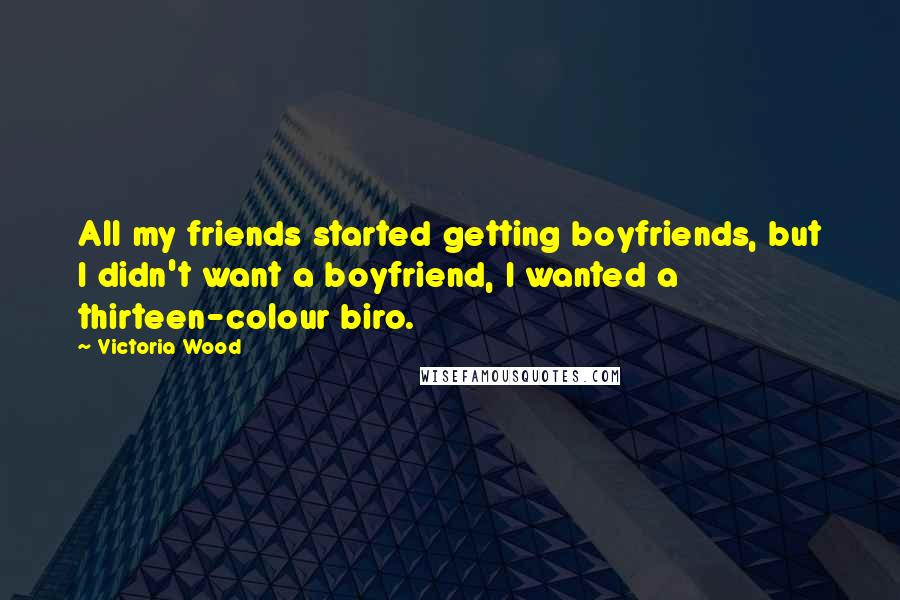 Victoria Wood Quotes: All my friends started getting boyfriends, but I didn't want a boyfriend, I wanted a thirteen-colour biro.