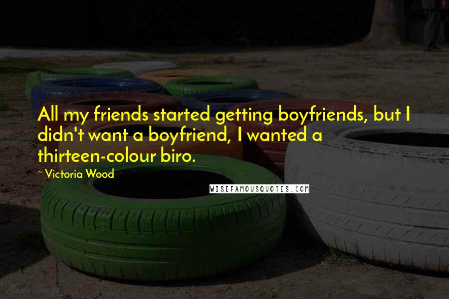 Victoria Wood Quotes: All my friends started getting boyfriends, but I didn't want a boyfriend, I wanted a thirteen-colour biro.