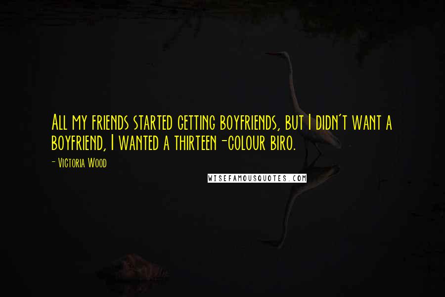 Victoria Wood Quotes: All my friends started getting boyfriends, but I didn't want a boyfriend, I wanted a thirteen-colour biro.
