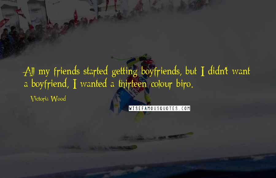 Victoria Wood Quotes: All my friends started getting boyfriends, but I didn't want a boyfriend, I wanted a thirteen-colour biro.
