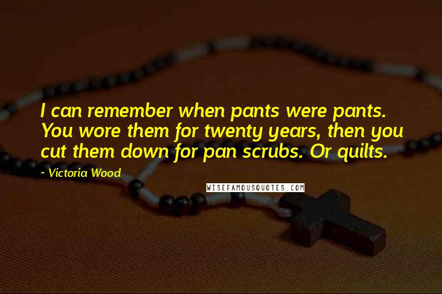 Victoria Wood Quotes: I can remember when pants were pants. You wore them for twenty years, then you cut them down for pan scrubs. Or quilts.