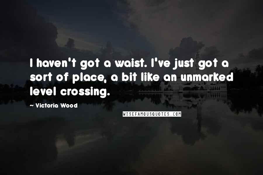 Victoria Wood Quotes: I haven't got a waist. I've just got a sort of place, a bit like an unmarked level crossing.