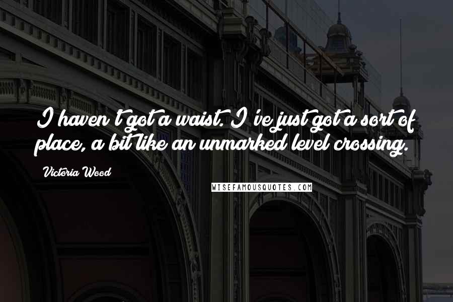 Victoria Wood Quotes: I haven't got a waist. I've just got a sort of place, a bit like an unmarked level crossing.