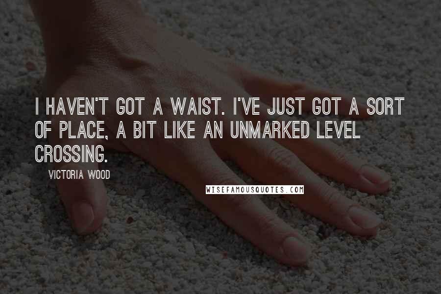 Victoria Wood Quotes: I haven't got a waist. I've just got a sort of place, a bit like an unmarked level crossing.