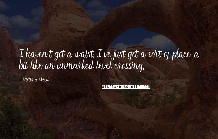 Victoria Wood Quotes: I haven't got a waist. I've just got a sort of place, a bit like an unmarked level crossing.