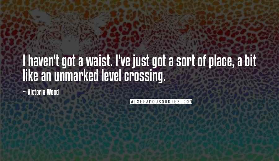 Victoria Wood Quotes: I haven't got a waist. I've just got a sort of place, a bit like an unmarked level crossing.
