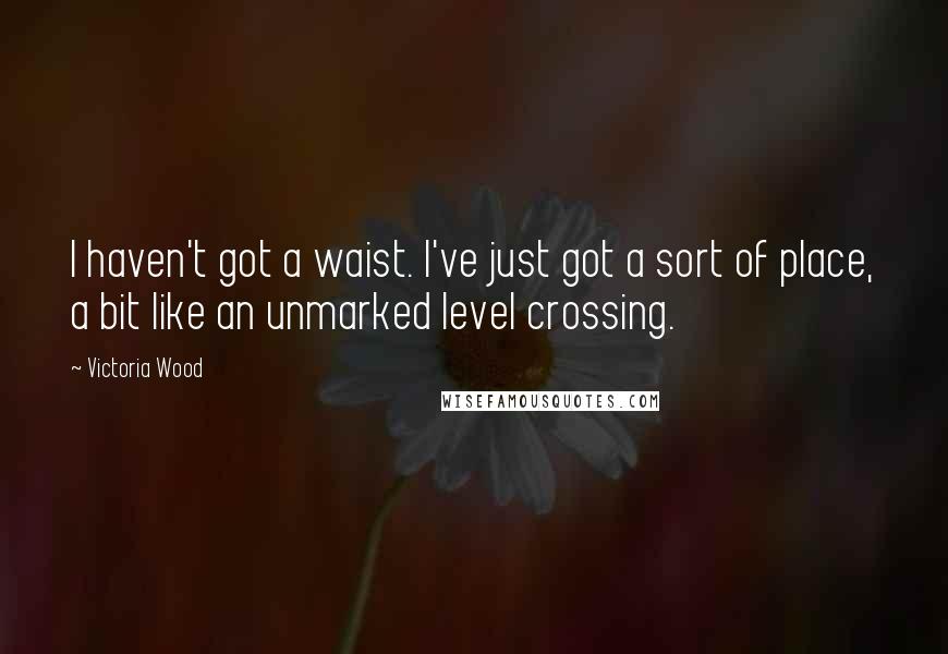 Victoria Wood Quotes: I haven't got a waist. I've just got a sort of place, a bit like an unmarked level crossing.