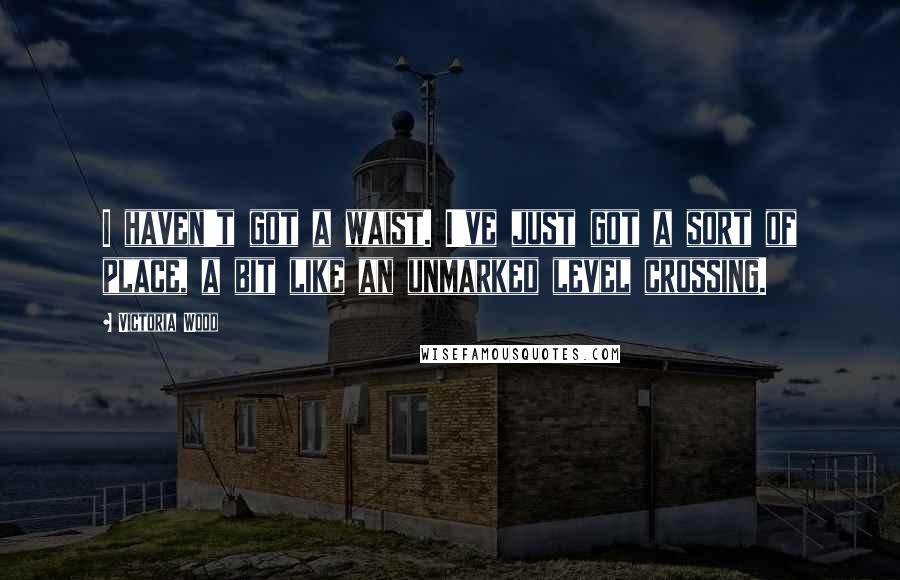Victoria Wood Quotes: I haven't got a waist. I've just got a sort of place, a bit like an unmarked level crossing.