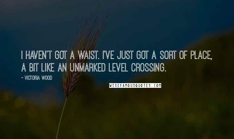 Victoria Wood Quotes: I haven't got a waist. I've just got a sort of place, a bit like an unmarked level crossing.