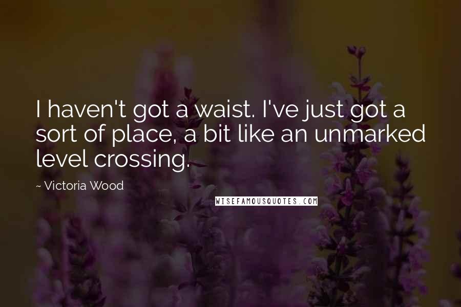 Victoria Wood Quotes: I haven't got a waist. I've just got a sort of place, a bit like an unmarked level crossing.