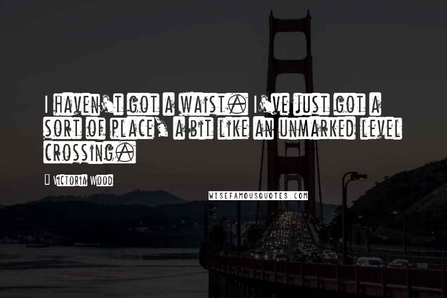 Victoria Wood Quotes: I haven't got a waist. I've just got a sort of place, a bit like an unmarked level crossing.