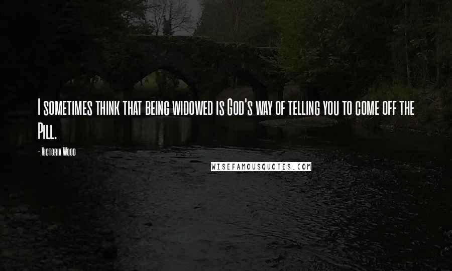 Victoria Wood Quotes: I sometimes think that being widowed is God's way of telling you to come off the Pill.