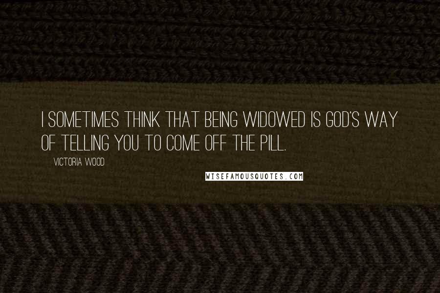 Victoria Wood Quotes: I sometimes think that being widowed is God's way of telling you to come off the Pill.