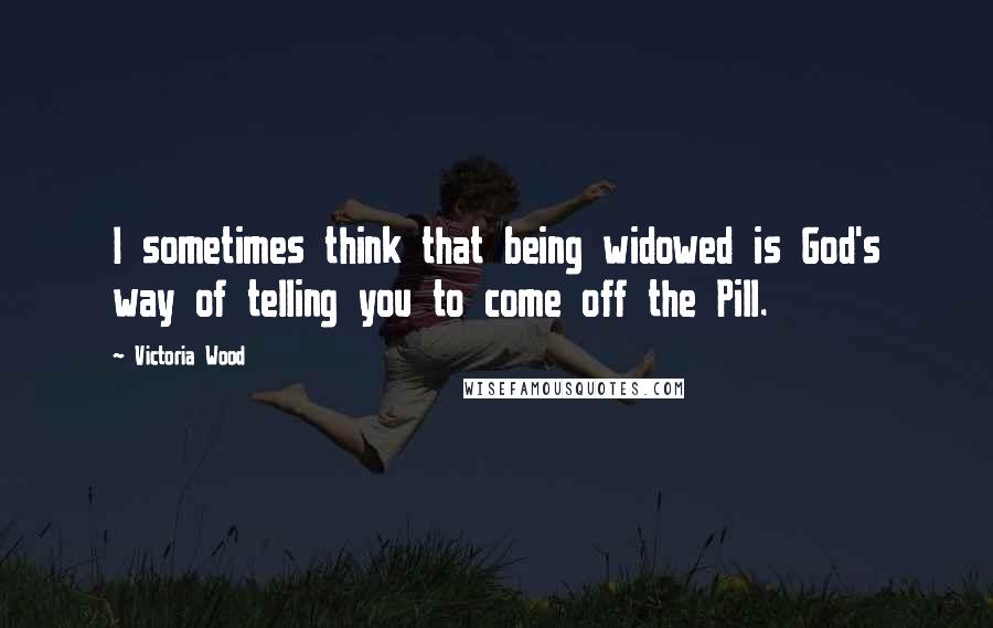 Victoria Wood Quotes: I sometimes think that being widowed is God's way of telling you to come off the Pill.