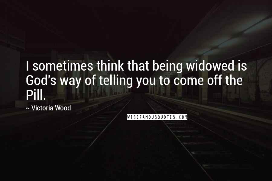 Victoria Wood Quotes: I sometimes think that being widowed is God's way of telling you to come off the Pill.