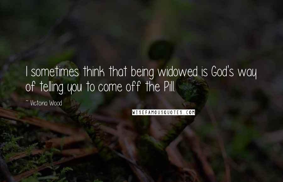 Victoria Wood Quotes: I sometimes think that being widowed is God's way of telling you to come off the Pill.