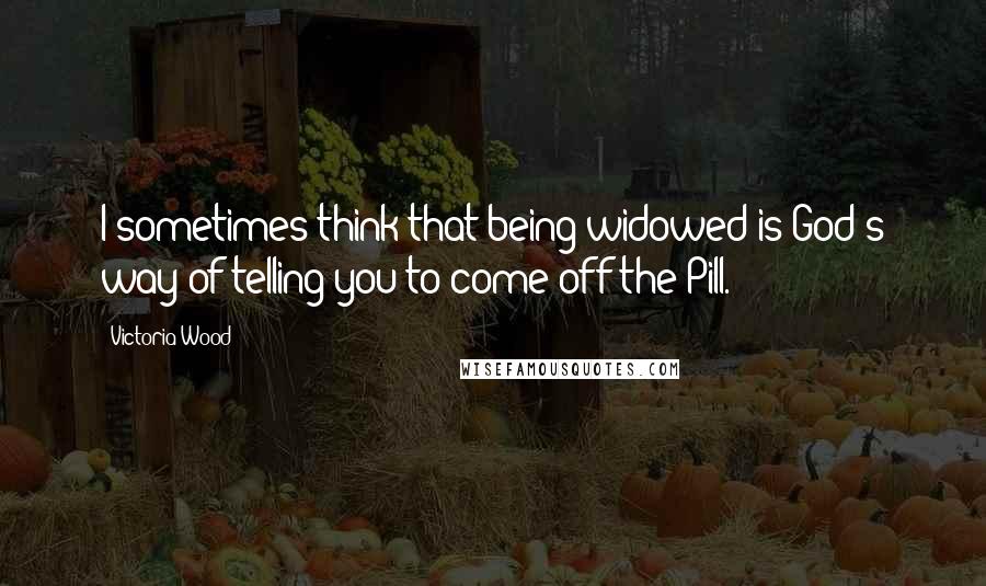 Victoria Wood Quotes: I sometimes think that being widowed is God's way of telling you to come off the Pill.