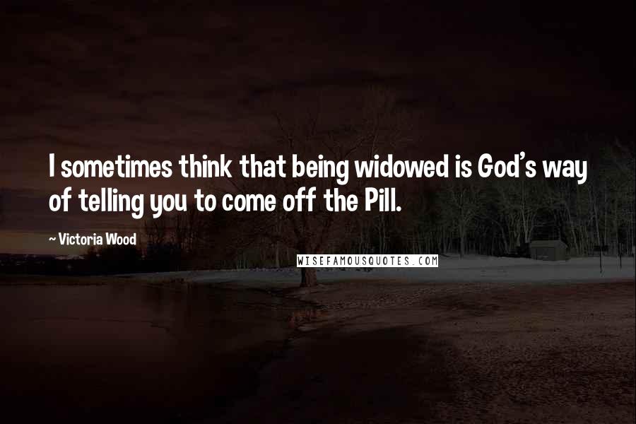 Victoria Wood Quotes: I sometimes think that being widowed is God's way of telling you to come off the Pill.