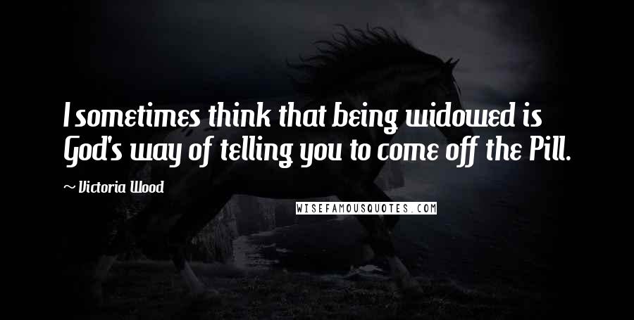 Victoria Wood Quotes: I sometimes think that being widowed is God's way of telling you to come off the Pill.