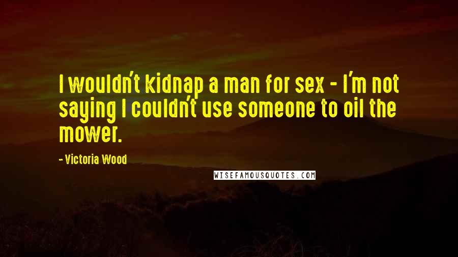 Victoria Wood Quotes: I wouldn't kidnap a man for sex - I'm not saying I couldn't use someone to oil the mower.