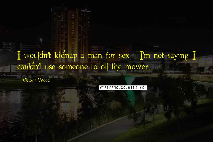 Victoria Wood Quotes: I wouldn't kidnap a man for sex - I'm not saying I couldn't use someone to oil the mower.