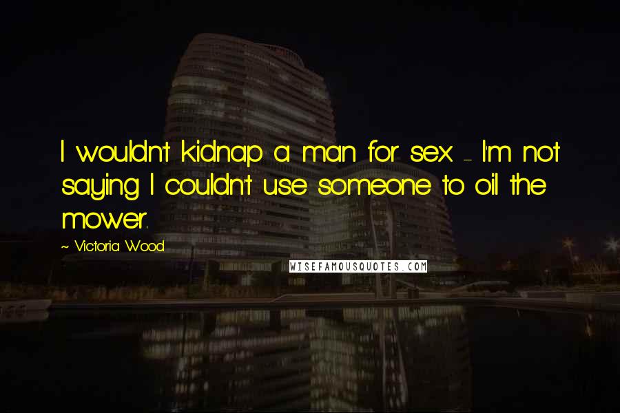 Victoria Wood Quotes: I wouldn't kidnap a man for sex - I'm not saying I couldn't use someone to oil the mower.
