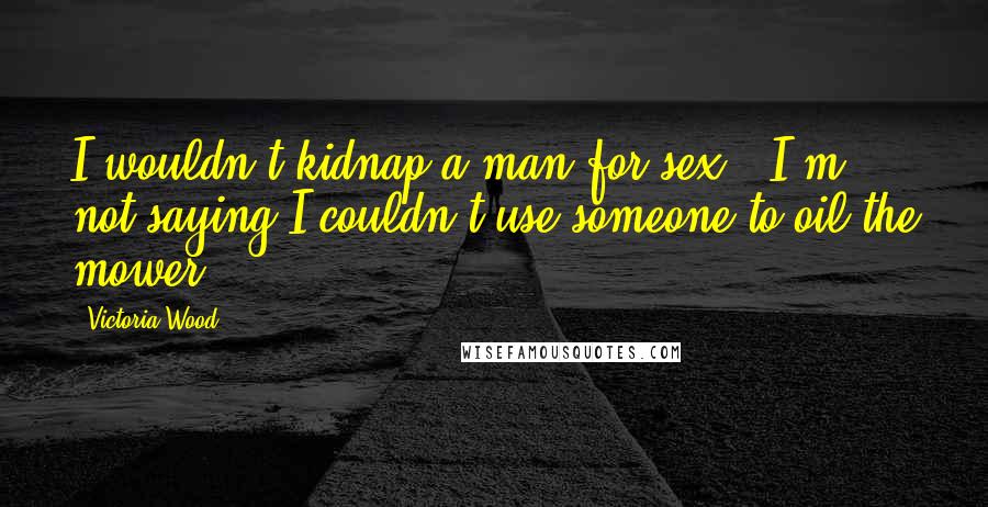 Victoria Wood Quotes: I wouldn't kidnap a man for sex - I'm not saying I couldn't use someone to oil the mower.