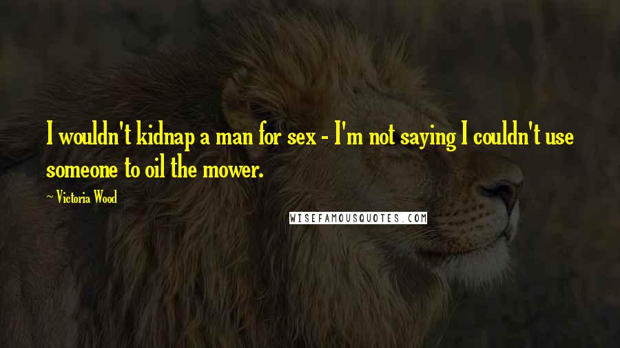 Victoria Wood Quotes: I wouldn't kidnap a man for sex - I'm not saying I couldn't use someone to oil the mower.