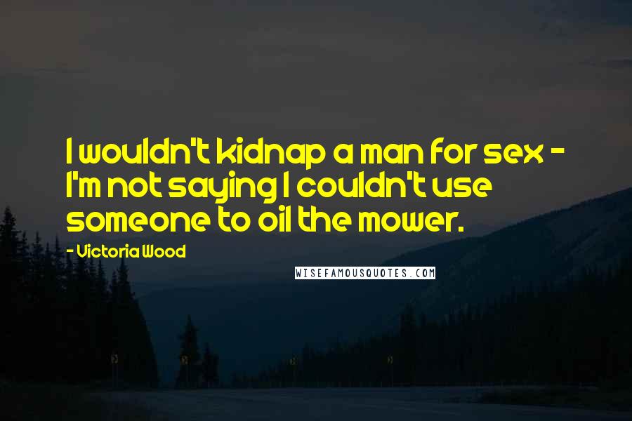 Victoria Wood Quotes: I wouldn't kidnap a man for sex - I'm not saying I couldn't use someone to oil the mower.