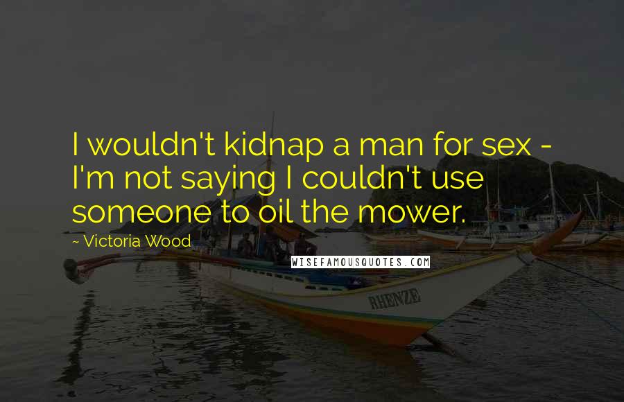 Victoria Wood Quotes: I wouldn't kidnap a man for sex - I'm not saying I couldn't use someone to oil the mower.