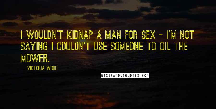 Victoria Wood Quotes: I wouldn't kidnap a man for sex - I'm not saying I couldn't use someone to oil the mower.