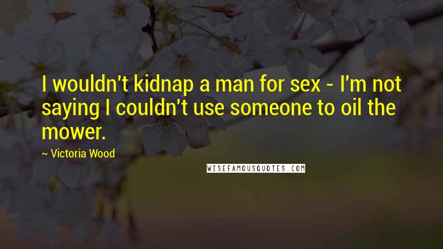 Victoria Wood Quotes: I wouldn't kidnap a man for sex - I'm not saying I couldn't use someone to oil the mower.