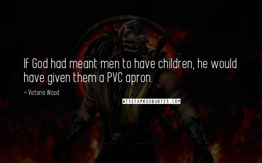 Victoria Wood Quotes: If God had meant men to have children, he would have given them a PVC apron.