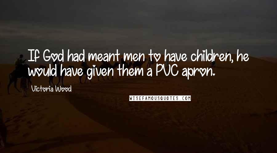 Victoria Wood Quotes: If God had meant men to have children, he would have given them a PVC apron.