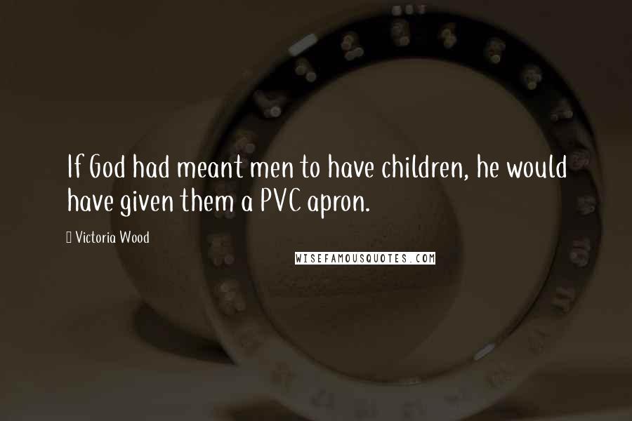 Victoria Wood Quotes: If God had meant men to have children, he would have given them a PVC apron.