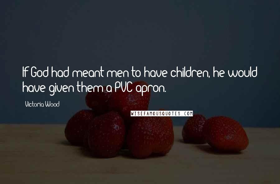 Victoria Wood Quotes: If God had meant men to have children, he would have given them a PVC apron.