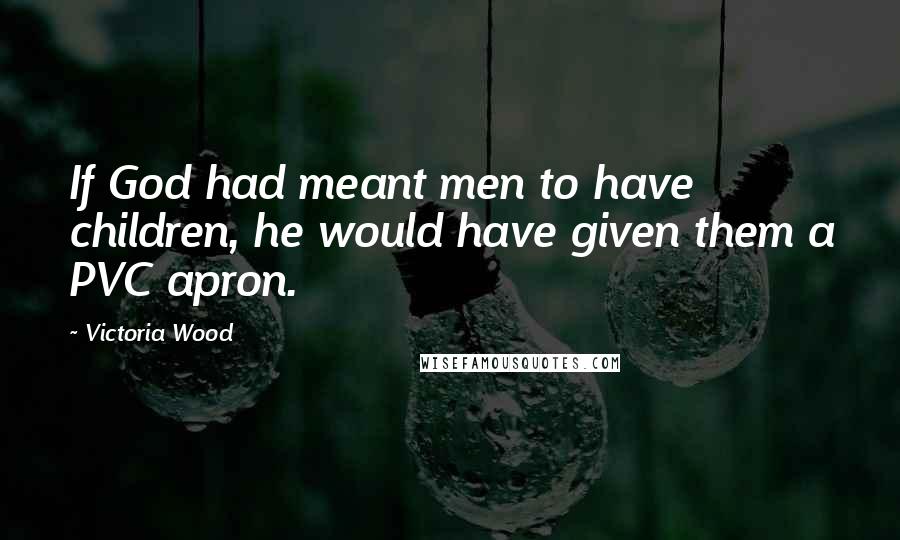 Victoria Wood Quotes: If God had meant men to have children, he would have given them a PVC apron.