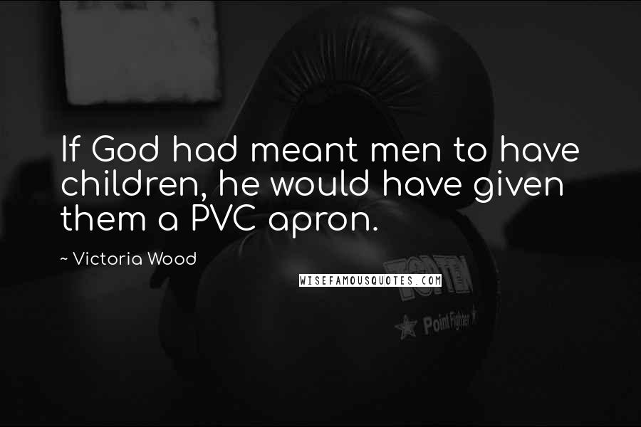 Victoria Wood Quotes: If God had meant men to have children, he would have given them a PVC apron.