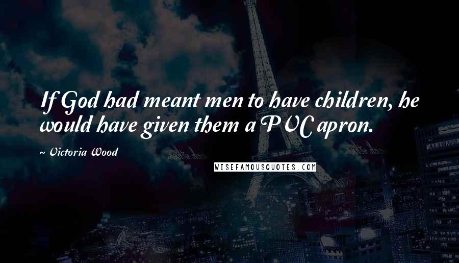 Victoria Wood Quotes: If God had meant men to have children, he would have given them a PVC apron.