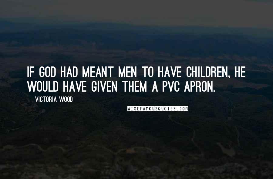 Victoria Wood Quotes: If God had meant men to have children, he would have given them a PVC apron.