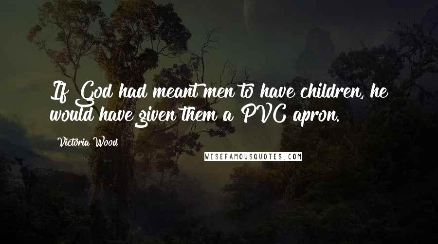 Victoria Wood Quotes: If God had meant men to have children, he would have given them a PVC apron.