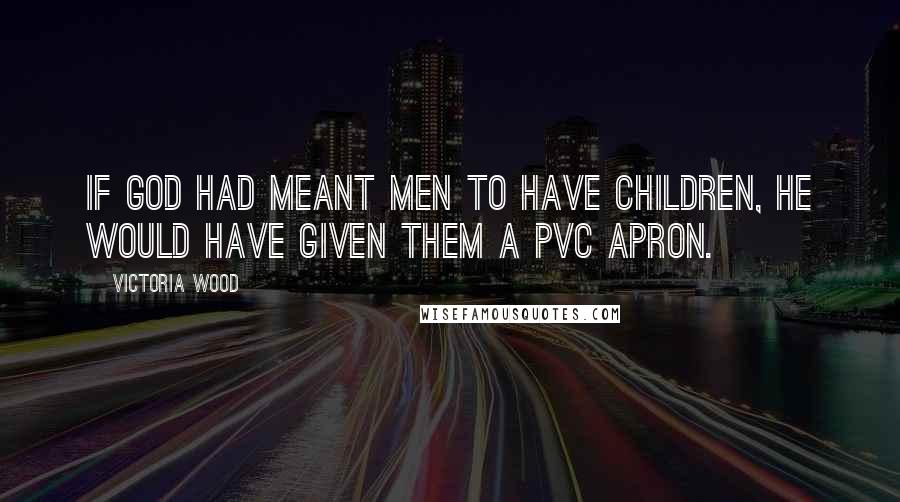 Victoria Wood Quotes: If God had meant men to have children, he would have given them a PVC apron.